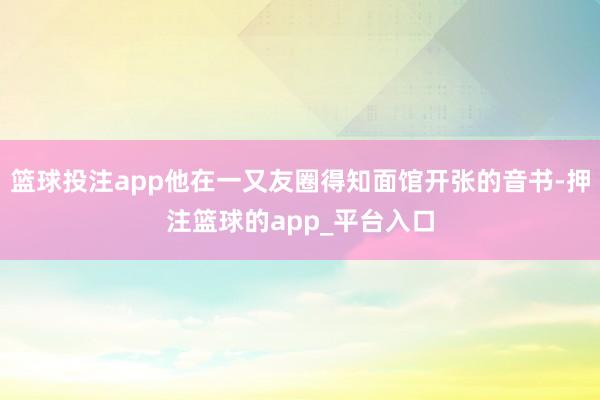 篮球投注app他在一又友圈得知面馆开张的音书-押注篮球的app_平台入口