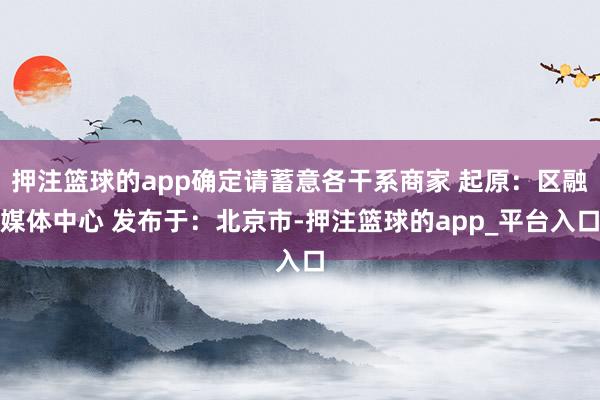 押注篮球的app确定请蓄意各干系商家 起原：区融媒体中心 发布于：北京市-押注篮球的app_平台入口