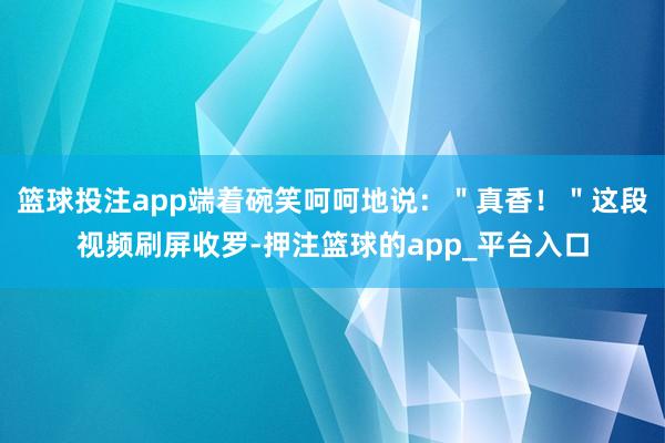 篮球投注app端着碗笑呵呵地说：＂真香！＂这段视频刷屏收罗-押注篮球的app_平台入口