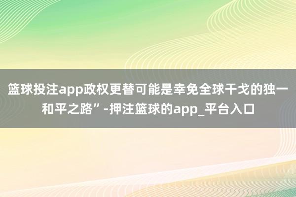 篮球投注app政权更替可能是幸免全球干戈的独一和平之路”-押注篮球的app_平台入口