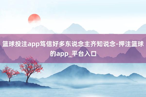 篮球投注app笃信好多东说念主齐知说念-押注篮球的app_平台入口