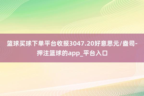 篮球买球下单平台收报3047.20好意思元/盎司-押注篮球的app_平台入口
