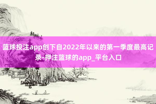 篮球投注app创下自2022年以来的第一季度最高记录-押注篮球的app_平台入口