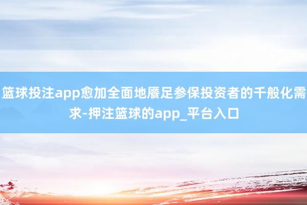 篮球投注app愈加全面地餍足参保投资者的千般化需求-押注篮球的app_平台入口