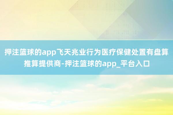 押注篮球的app飞天兆业行为医疗保健处置有盘算推算提供商-押注篮球的app_平台入口