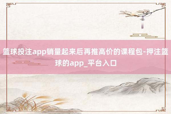 篮球投注app销量起来后再推高价的课程包-押注篮球的app_平台入口