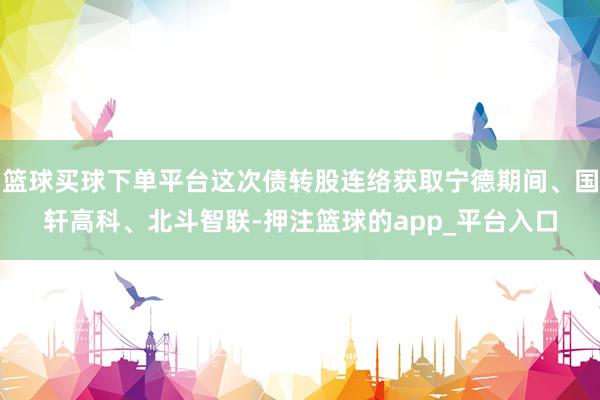 篮球买球下单平台这次债转股连络获取宁德期间、国轩高科、北斗智联-押注篮球的app_平台入口