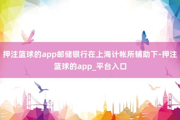 押注篮球的app邮储银行在上海计帐所辅助下-押注篮球的app_平台入口