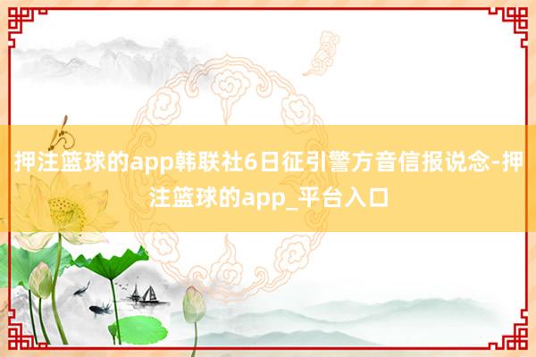 押注篮球的app韩联社6日征引警方音信报说念-押注篮球的app_平台入口