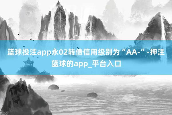 篮球投注app永02转债信用级别为“AA-”-押注篮球的app_平台入口