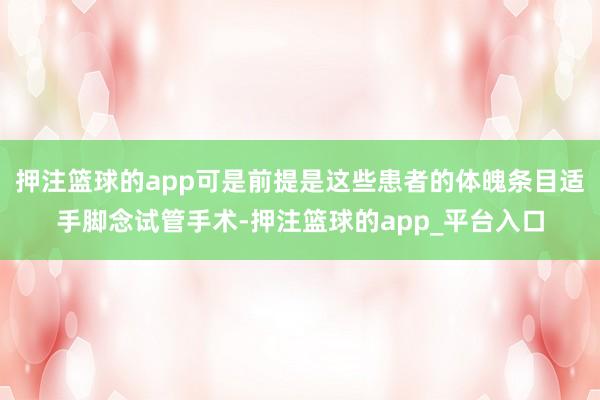 押注篮球的app可是前提是这些患者的体魄条目适手脚念试管手术-押注篮球的app_平台入口