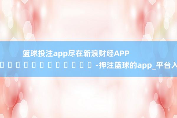 篮球投注app尽在新浪财经APP            													-押注篮球的app_平台入口