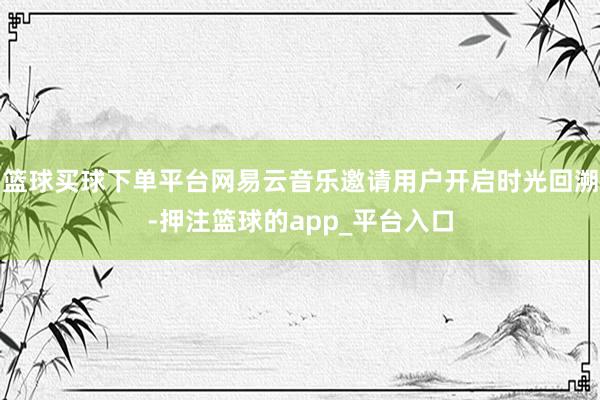 篮球买球下单平台网易云音乐邀请用户开启时光回溯-押注篮球的app_平台入口