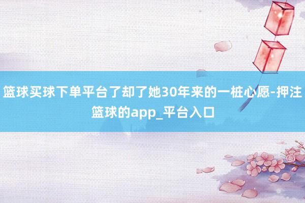 篮球买球下单平台了却了她30年来的一桩心愿-押注篮球的app_平台入口