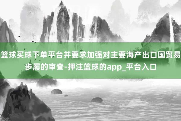 篮球买球下单平台并要求加强对主要海产出口国贸易步履的审查-押注篮球的app_平台入口