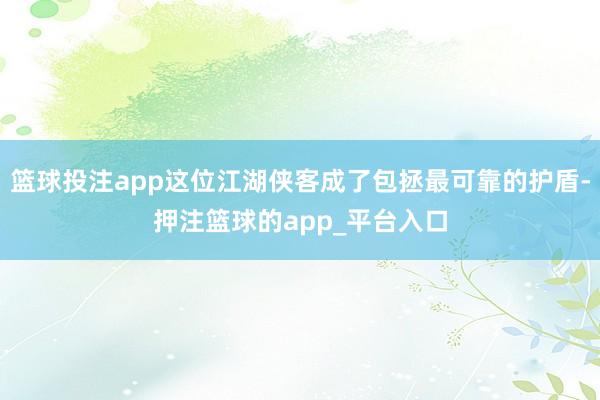 篮球投注app这位江湖侠客成了包拯最可靠的护盾-押注篮球的app_平台入口
