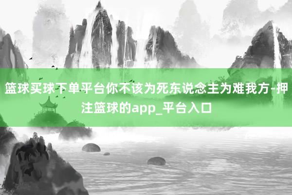 篮球买球下单平台你不该为死东说念主为难我方-押注篮球的app_平台入口