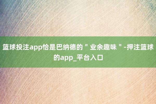 篮球投注app恰是巴纳德的＂业余趣味＂-押注篮球的app_平台入口