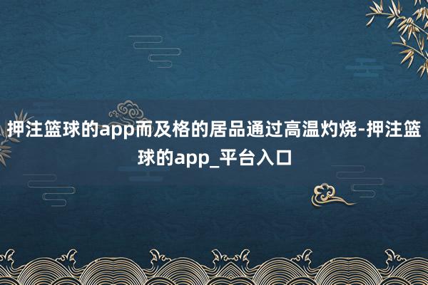 押注篮球的app而及格的居品通过高温灼烧-押注篮球的app_平台入口