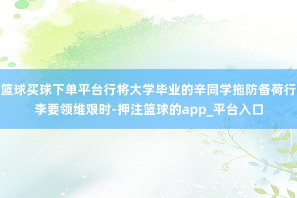 篮球买球下单平台行将大学毕业的辛同学拖防备荷行李要领维艰时-押注篮球的app_平台入口