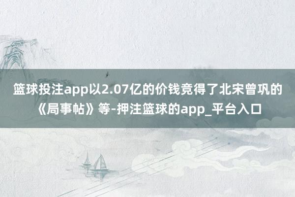 篮球投注app以2.07亿的价钱竞得了北宋曾巩的《局事帖》等-押注篮球的app_平台入口