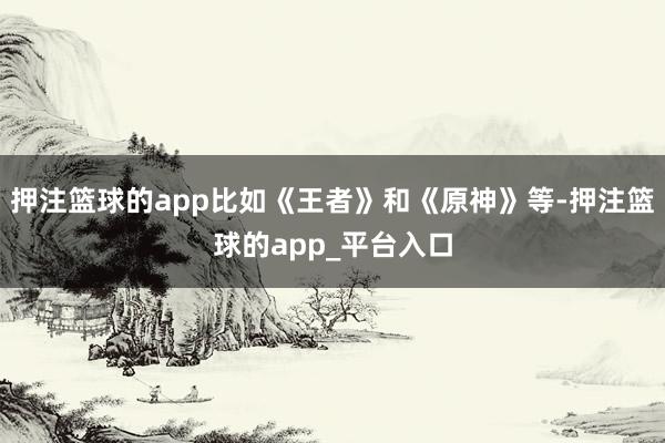 押注篮球的app比如《王者》和《原神》等-押注篮球的app_平台入口