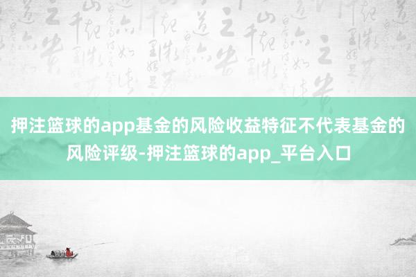 押注篮球的app基金的风险收益特征不代表基金的风险评级-押注篮球的app_平台入口