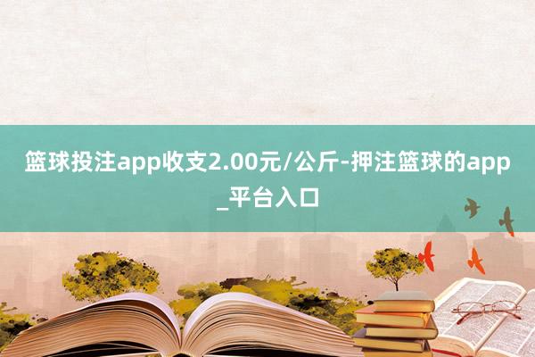 篮球投注app收支2.00元/公斤-押注篮球的app_平台入口
