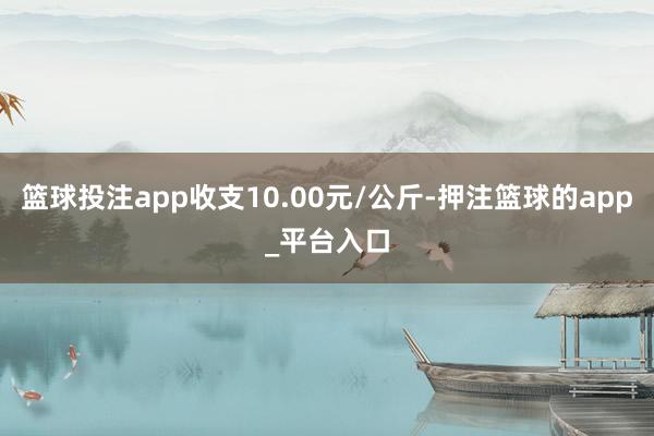 篮球投注app收支10.00元/公斤-押注篮球的app_平台入口