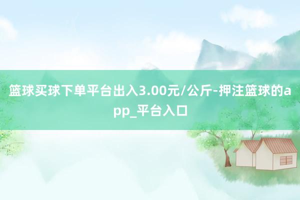 篮球买球下单平台出入3.00元/公斤-押注篮球的app_平台入口