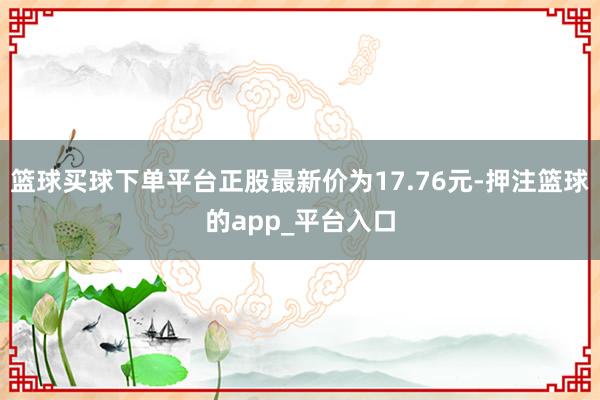 篮球买球下单平台正股最新价为17.76元-押注篮球的app_平台入口