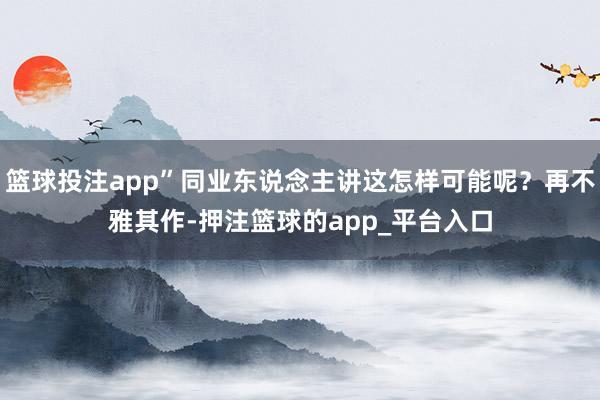 篮球投注app”同业东说念主讲这怎样可能呢？再不雅其作-押注篮球的app_平台入口