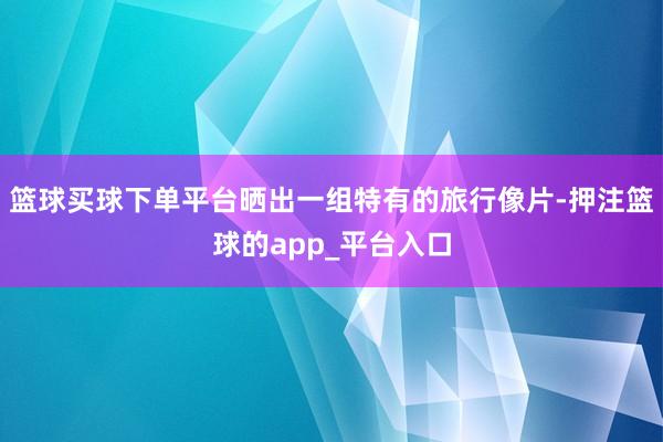 篮球买球下单平台晒出一组特有的旅行像片-押注篮球的app_平台入口