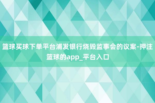 篮球买球下单平台浦发银行烧毁监事会的议案-押注篮球的app_平台入口
