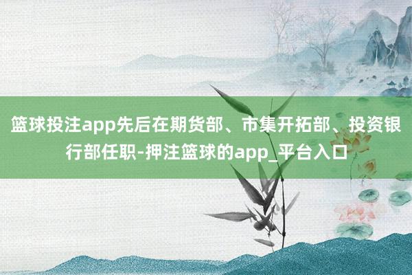 篮球投注app先后在期货部、市集开拓部、投资银行部任职-押注篮球的app_平台入口
