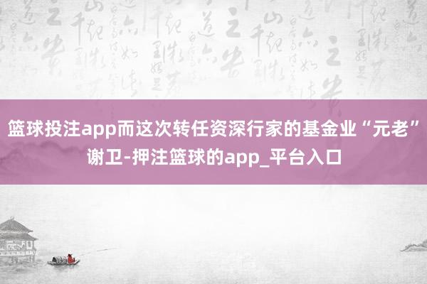 篮球投注app而这次转任资深行家的基金业“元老”谢卫-押注篮球的app_平台入口