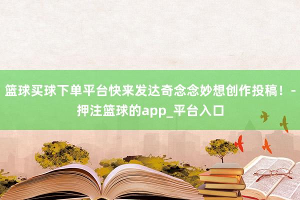 篮球买球下单平台快来发达奇念念妙想创作投稿！-押注篮球的app_平台入口