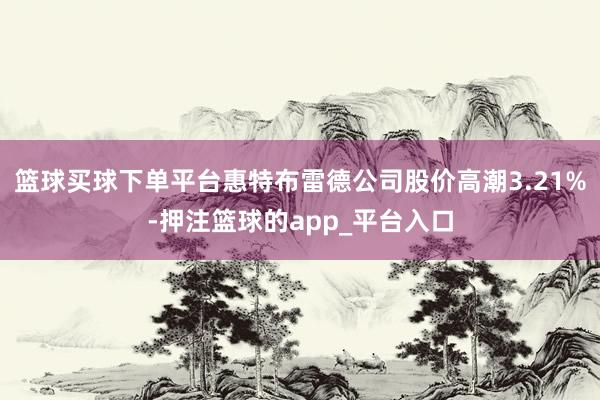 篮球买球下单平台惠特布雷德公司股价高潮3.21%-押注篮球的app_平台入口