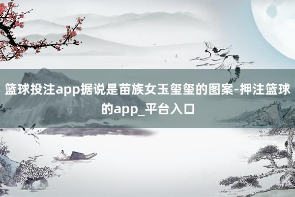 篮球投注app据说是苗族女玉玺玺的图案-押注篮球的app_平台入口