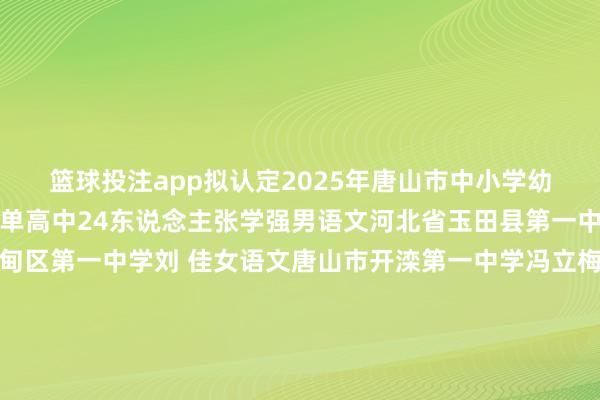 篮球投注app拟认定2025年唐山市中小学幼儿园名师东说念主选名单高中24东说念主张学强男语文河北省玉田县第一中学刘彩虹女语文曹妃甸区第一中学刘 佳女语文唐山市开滦第一中学冯立梅女数学唐山市开滦第一中学贾元超男英语丰满区教研训中心王海洁女英语丰南区第一中学荣 华女英语滦南县第一中学史文涛女英语唐山市第二中学刘 巍男物理唐山市第一中学常庆元男物理唐山市第八中学张开剩余78%李 光男化学遵化市闫屯中学