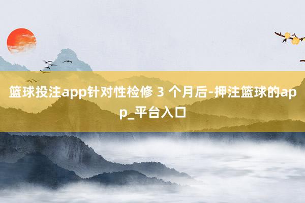 篮球投注app针对性检修 3 个月后-押注篮球的app_平台入口