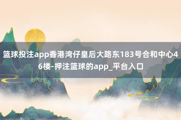 篮球投注app香港湾仔皇后大路东183号合和中心46楼-押注篮球的app_平台入口