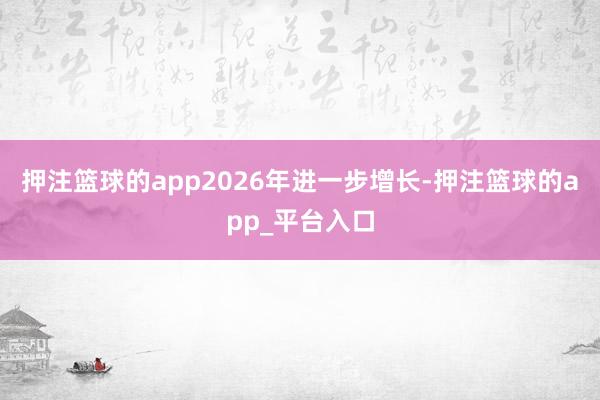 押注篮球的app2026年进一步增长-押注篮球的app_平台入口