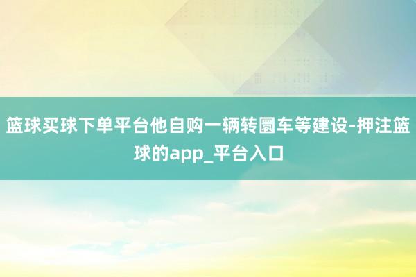 篮球买球下单平台他自购一辆转圜车等建设-押注篮球的app_平台入口