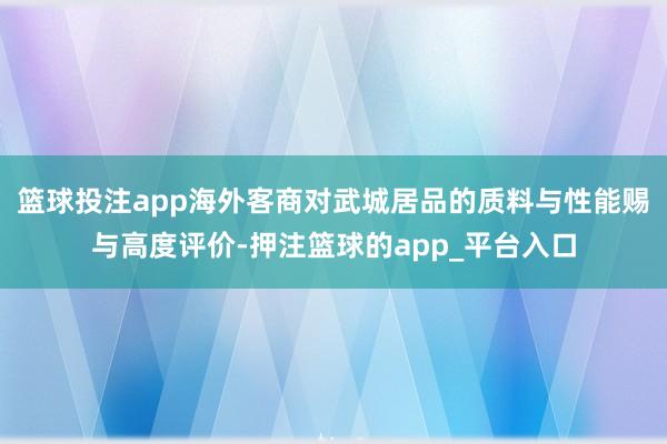 篮球投注app海外客商对武城居品的质料与性能赐与高度评价-押注篮球的app_平台入口