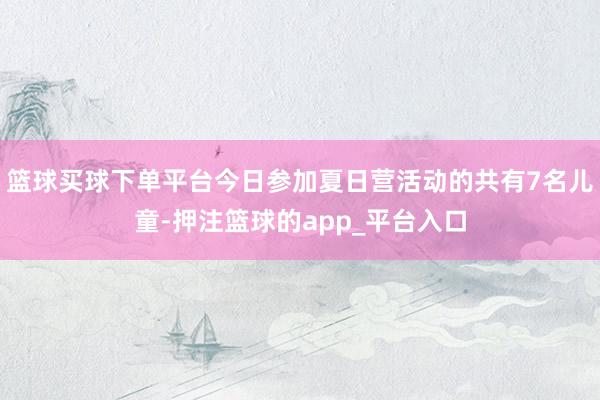 篮球买球下单平台今日参加夏日营活动的共有7名儿童-押注篮球的app_平台入口