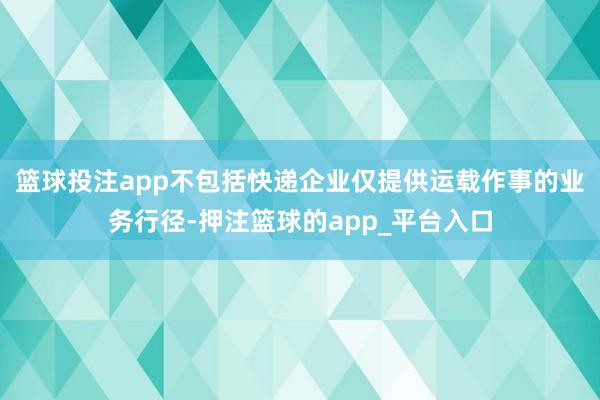 篮球投注app不包括快递企业仅提供运载作事的业务行径-押注篮球的app_平台入口