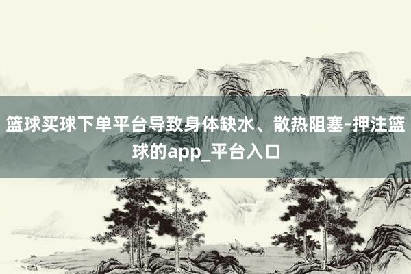 篮球买球下单平台导致身体缺水、散热阻塞-押注篮球的app_平台入口