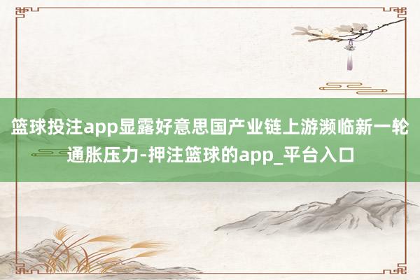 篮球投注app显露好意思国产业链上游濒临新一轮通胀压力-押注篮球的app_平台入口