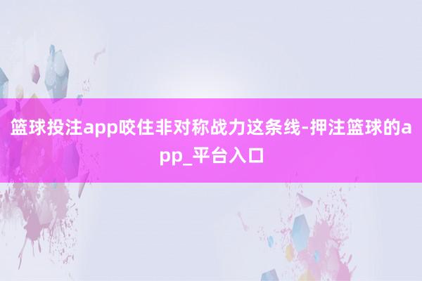 篮球投注app咬住非对称战力这条线-押注篮球的app_平台入口